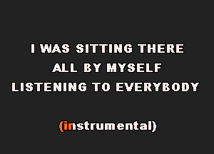 I WAS SITTING THERE
ALL BY MYSELF
LISTENING TO EVERYBODY

(instrumental)