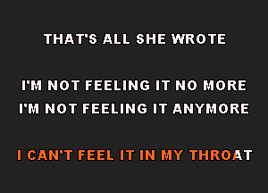 THAT'S ALL SHE WROTE

I'M NOT FEELING IT NO MORE
I'M NOT FEELING IT ANYMORE

I CAN'T FEEL IT IN MY THROAT