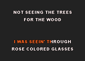 NOT SEEING THE TREES
FOR THE WOOD

I WAS SEEIN' THROUGH
ROSE COLORED GLASSES