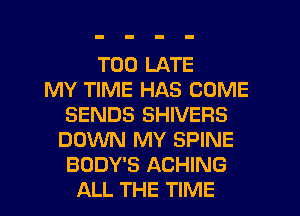 TOO LATE
MY TIME HAS COME
SENDS SHIVEFIS
DOWN MY SPINE
BODY'S ACHING
ALL THE TIME