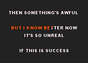 THEN SOMETHING'S AWFUL

BUT I KNOW BETTER NOW
IT'S SO UNREAL

IF THIS IS SUCCESS