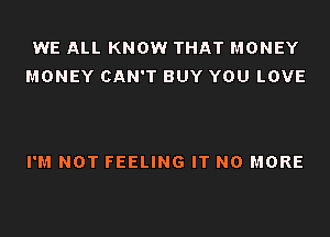 WE ALL KNOW THAT MONEY
MONEY CAN'T BUY YOU LOVE

I'M NOT FEELING IT NO MORE