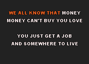WE ALL KNOW THAT MONEY
MONEY CAN'T BUY YOU LOVE

YOU JUST GET A JOB
AND SOMEWHERE TO LIVE