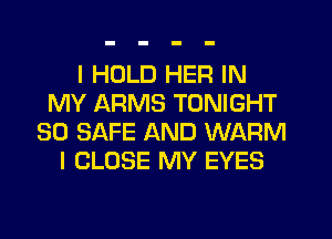 I HOLD HER IN
MY ARMS TONIGHT
SO SAFE AND WARM
l CLOSE MY EYES