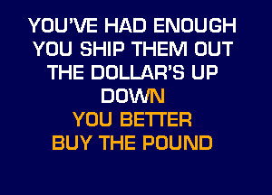 YOU'VE HAD ENOUGH
YOU SHIP THEM OUT
THE DOLLAR'S UP
DOWN
YOU BETTER
BUY THE POUND