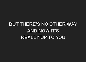 BUT THERE'S NO OTHER WAY
AND NOW IT'S

REALLY UP TO YOU