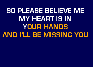 SO PLEASE BELIEVE ME
MY HEART IS IN
YOUR HANDS
AND I'LL BE MISSING YOU