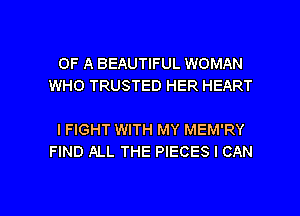 OF A BEAUTIFUL WOMAN
WHO TRUSTED HER HEART

I FIGHT WITH MY MEM'RY
FIND ALL THE PIECES I CAN

g