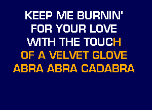 KEEP ME BURNIN'
FOR YOUR LOVE
WITH THE TOUCH
OF A VELVET GLOVE
ABRA ABRA CADABRA