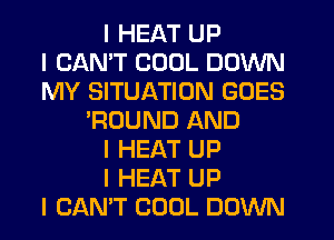 I HEAT UP
I CANT COOL DOWN
MY SITUATION GOES
'ROUND AND
I HEAT UP
I HEAT UP
I CANT COOL DOWN