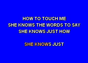 HOW TO TOUCH ME
SHE KNOWS THE WORDS TO SAY
SHE KNOWS JUST HOW

SHE KNOWS JUST