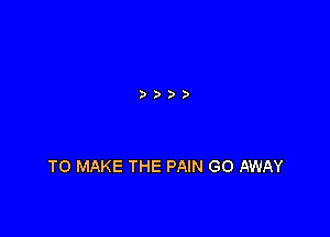 TO MAKE THE PAIN GO AWAY