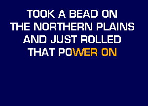 TOOK A BEAD ON
THE NORTHERN PLAINS
AND JUST ROLLED
THAT POWER 0N