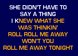 SHE DIDN'T HAVE TO
SAY A THING
I KNEW WHAT SHE
WAS THINKIM
ROLL ROLL ME AWAY
WON'T YOU
ROLL ME AWAY TONIGHT