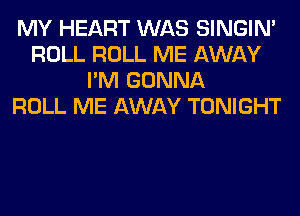 MY HEART WAS SINGIM
ROLL ROLL ME AWAY
I'M GONNA
ROLL ME AWAY TONIGHT