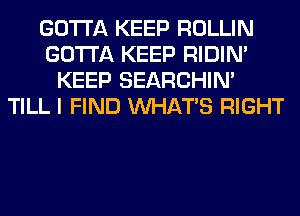 GOTTA KEEP ROLLIN
GOTTA KEEP RIDIN'
KEEP SEARCHIN'
TILL I FIND WHATS RIGHT