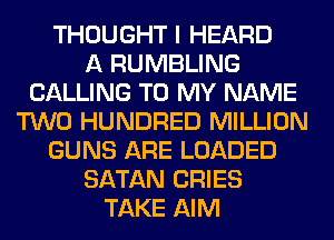 THOUGHT I HEARD
A RUMBLING
CALLING TO MY NAME
TWO HUNDRED MILLION
GUNS ARE LOADED
SATAN CRIES
TAKE AIM