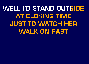 WELL I'D STAND OUTSIDE
AT CLOSING TIME
JUST TO WATCH HER
WALK 0N PAST