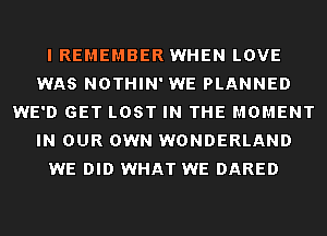 I REMEMBER WHEN LOVE
WAS NOTHIN' WE PLANNED
WE'D GET LOST IN THE MOMENT
IN OUR OWN WONDERLAND
WE DID WHAT WE DARED