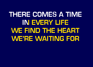 THERE COMES A TIME
IN EVERY LIFE

WE FIND THE HEART

WERE WAITING FOR