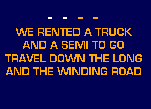 WE RENTED A TRUCK
AND A SEMI TO GO
TRAVEL DOWN THE LONG
AND THE WINDING ROAD