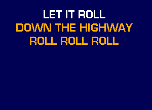 LET IT ROLL
DOWN THE HIGHWAY
ROLL ROLL ROLL