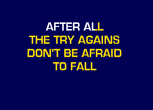 AFTER ALL
THE TRY AGAINS
DON'T BE AFRAID

TO FALL