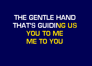 THE GENTLE HAND
THAT'S GUIDING US

YOU TO ME
ME TO YOU