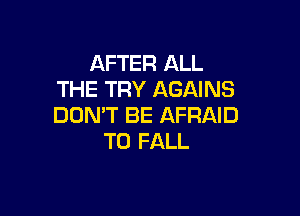 AFTER ALL
THE TRY AGAINS

DON'T BE AFRAID
T0 FALL