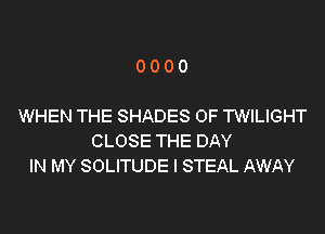 0000

WHEN THE SHADES 0F TWILIGHT
CLOSE THE DAY
IN MY SOLITUDE I STEAL AWAY