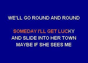 WE'LL G0 ROUND AND ROUND

SOMEDAY I'LL GET LUCKY
AND SLIDE INTO HER TOWN
MAYBE IF SHE SEES ME