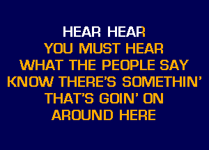 HEAR HEAR
YOU MUST HEAR
WHAT THE PEOPLE SAY
KNOW THERE'S SOMETHIN'
THAT'S GOIN' ON
AROUND HERE