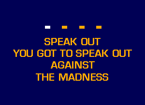 SPEAK OUT

YOU GOT TO SPEAK OUT
AGAINST

THE MADNESS