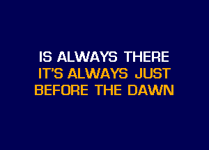 IS ALWAYS THERE
IT'S ALWAYS JUST

BEFORE THE DAWN