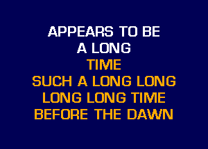 APPEARS TO BE
A LONG
TIME
SUCH A LONG LONG
LONG LONG TIME
BEFORE THE DAWN

g