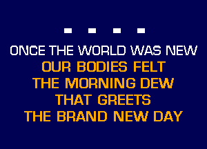 ONCE THE WORLD WAS NEW
OUR BODIES FELT
THE MORNING DEW
THAT GREETS
THE BRAND NEW DAY