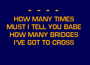 HOW MANY TIMES
MUST I TELL YOU BABE
HOW MANY BRIDGES
I'VE GOT TO CROSS