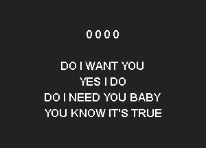 0000

DO I WANT YOU

YES I D0
DO I NEED YOU BABY
YOU KNOW IT'S TRUE