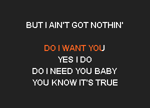 BUT I AIN'T GOT NOTHIN'

DO I WANT YOU
YES I DO
DO I NEED YOU BABY
YOU KNOW IT'S TRUE