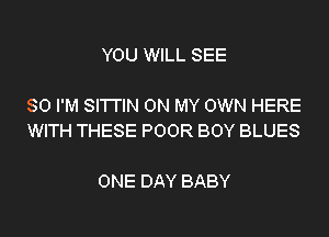 YOU WILL SEE

SO I'M SI'I'I'IN ON MY OWN HERE
WITH THESE POOR BOY BLUES

ONE DAY BABY