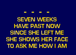 SEVEN WEEKS
HAVE PAST NOW
SINCE SHE LEFT ME
SHE SHOWS HER FACE
TO ASK ME HOW I AM