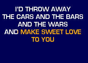 I'D THROW AWAY
THE CARS AND THE BARS
AND THE WARS
AND MAKE SWEET LOVE
TO YOU