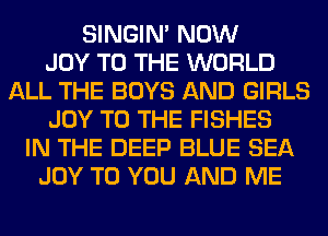 SINGIM NOW
JOY TO THE WORLD
ALL THE BOYS AND GIRLS
JOY TO THE FISHES
IN THE DEEP BLUE SEA
JOY TO YOU AND ME