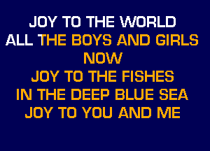 JOY TO THE WORLD
ALL THE BOYS AND GIRLS
NOW
JOY TO THE FISHES
IN THE DEEP BLUE SEA
JOY TO YOU AND ME
