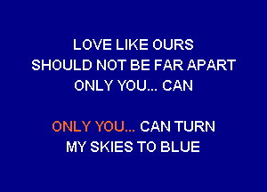 LOVE LIKE OURS
SHOULD NOT BE FAR APART
ONLY YOU... CAN

ONLY YOU... CAN TURN
MY SKIES T0 BLUE