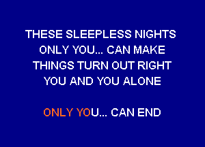 THESE SLEEPLESS NIGHTS
ONLY YOU... CAN MAKE
THINGS TURN 0UT RIGHT
YOU AND YOU ALONE

ONLY YOU... CAN END