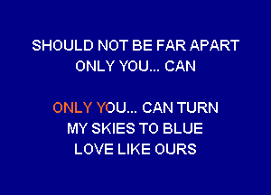 SHOULD NOT BE FAR APART
ONLY YOU... CAN

ONLY YOU... CAN TURN
MY SKIES TO BLUE
LOVE LIKE OURS