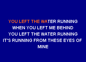 YOU LEFT THE WATER RUNNING
WHEN YOU LEFT ME BEHIND
YOU LEFT THE WATER RUNNING
IT'S RUNNING FROM THESE EYES OF
MINE