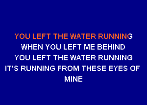 YOU LEFT THE WATER RUNNING
WHEN YOU LEFT ME BEHIND
YOU LEFT THE WATER RUNNING
IT'S RUNNING FROM THESE EYES OF
MINE