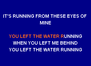 IT'S RUNNING FROM THESE EYES OF
MINE

YOU LEFT THE WATER RUNNING
WHEN YOU LEFT ME BEHIND
YOU LEFT THE WATER RUNNING